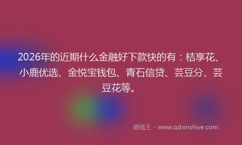 2026年的近期什么金融好下款快的有：桔享花、小鹿优选、金悦宝钱包、青石信贷、芸豆分、芸豆花等。