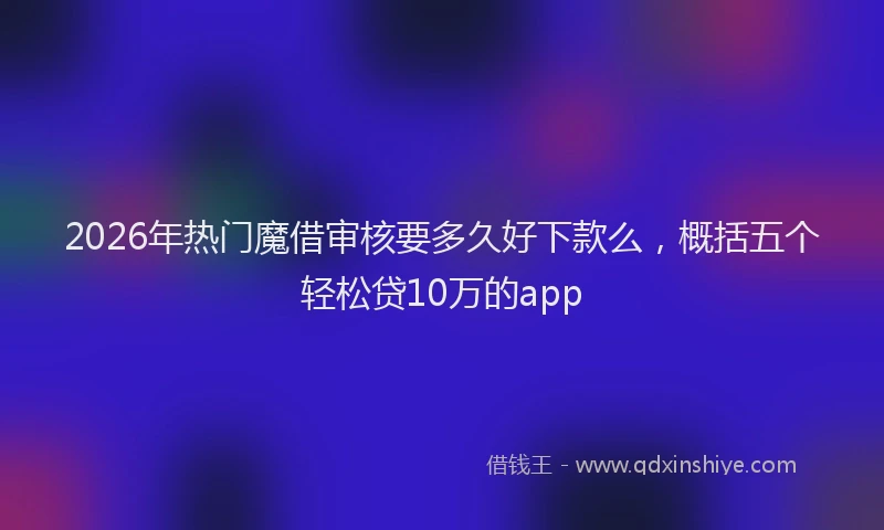 2026年热门魔借审核要多久好下款么，概括五个轻松贷10万的app