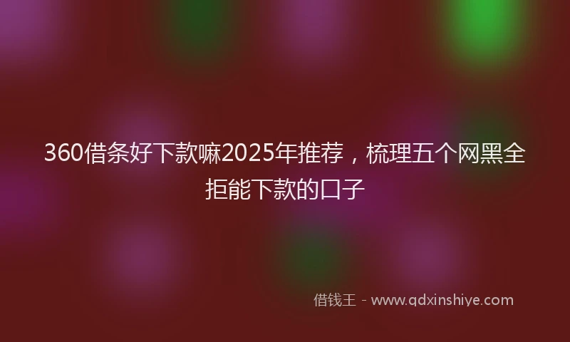 360借条好下款嘛2025年推荐，梳理五个网黑全拒能下款的口子