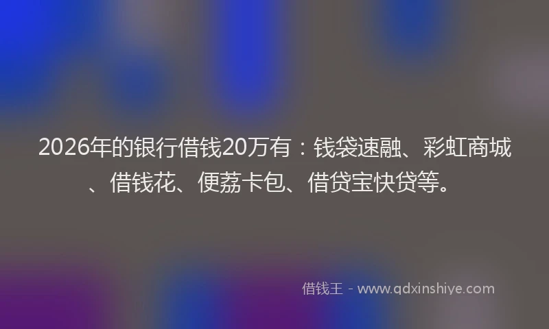 2026年的银行借钱20万有：钱袋速融、彩虹商城、借钱花、便荔卡包、借贷宝快贷等。