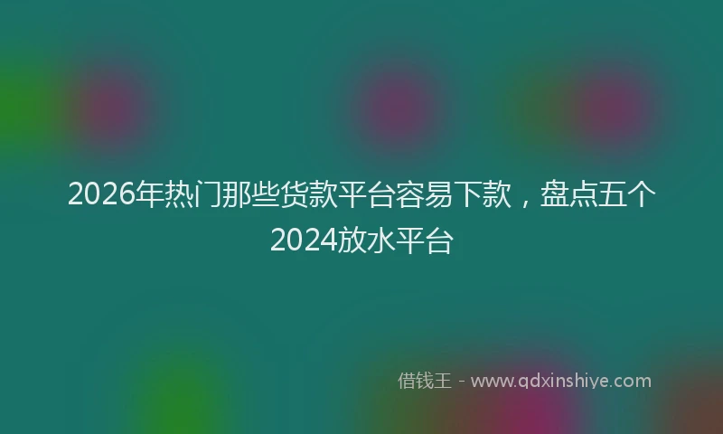 2026年热门那些货款平台容易下款，盘点五个2024放水平台