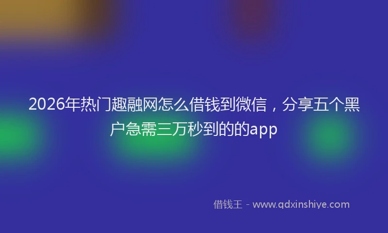 2026年热门趣融网怎么借钱到微信，分享五个黑户急需三万秒到的的app