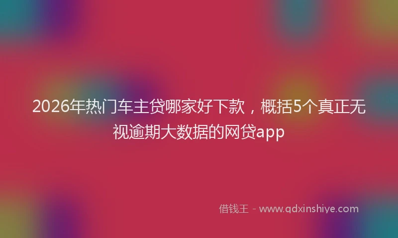 2026年热门车主贷哪家好下款，概括5个真正无视逾期大数据的网贷app