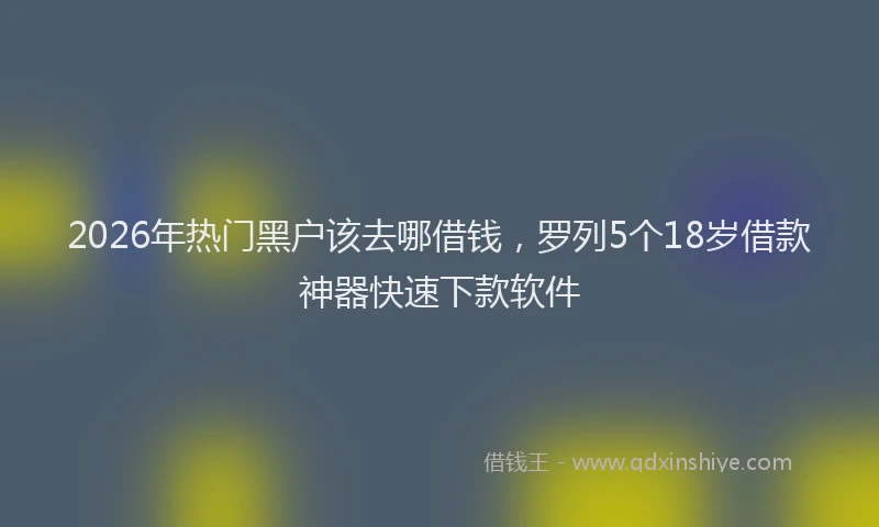 2026年热门黑户该去哪借钱，罗列5个18岁借款神器快速下款软件