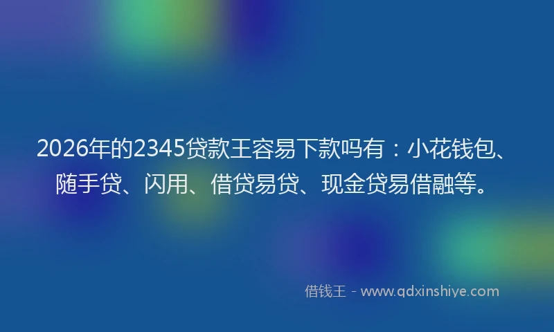 2026年的2345贷款王容易下款吗有：小花钱包、随手贷、闪用、借贷易贷、现金贷易借融等。