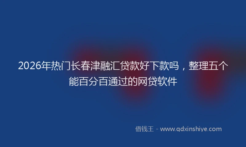 2026年热门长春津融汇贷款好下款吗，整理五个能百分百通过的网贷软件