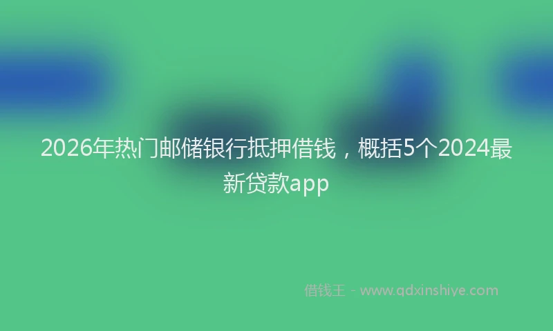 2026年热门邮储银行抵押借钱，概括5个2024最新贷款app