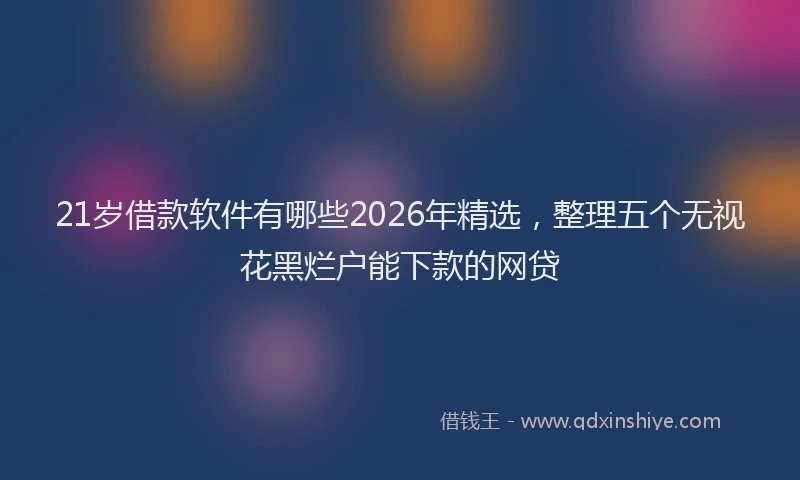 21岁借款软件有哪些2026年精选，整理五个无视花黑烂户能下款的网贷