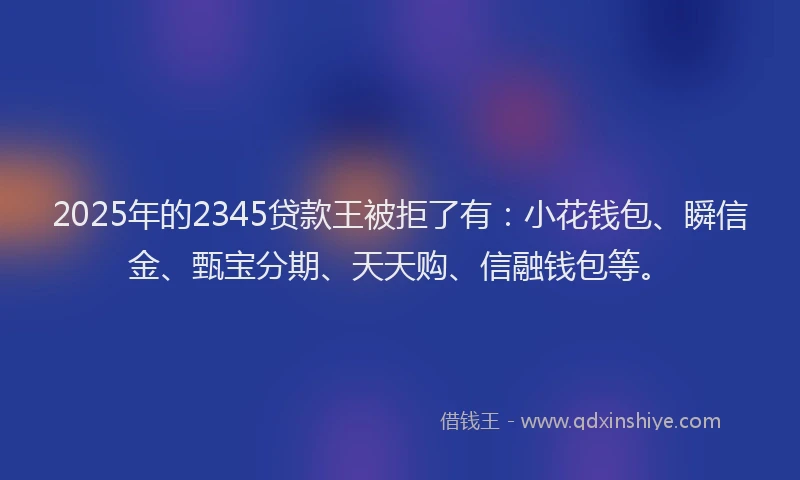 2025年的2345贷款王被拒了有：小花钱包、瞬信金、甄宝分期、天天购、信融钱包等。