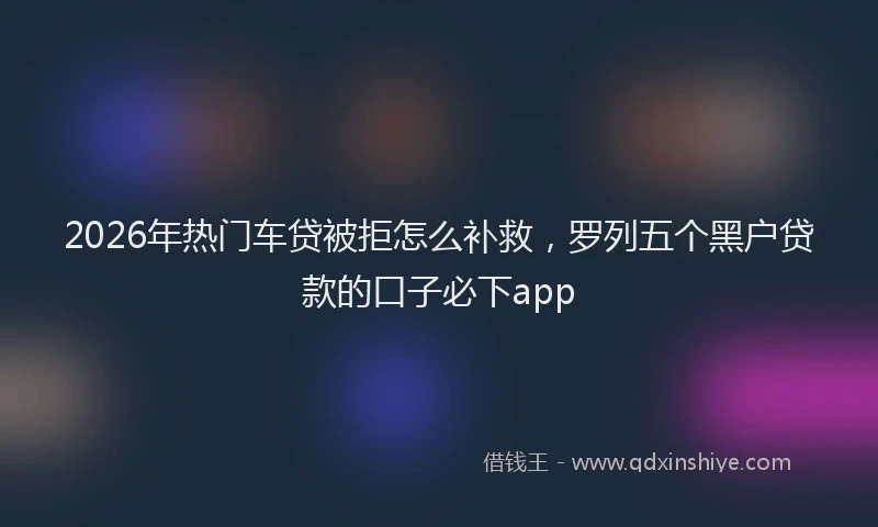 2026年热门车贷被拒怎么补救，罗列五个黑户贷款的口子必下app