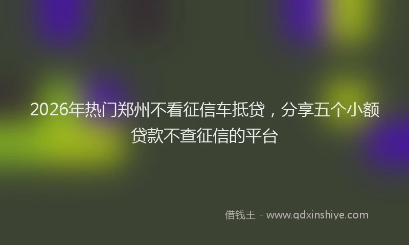 2026年热门郑州不看征信车抵贷，分享五个小额贷款不查征信的平台