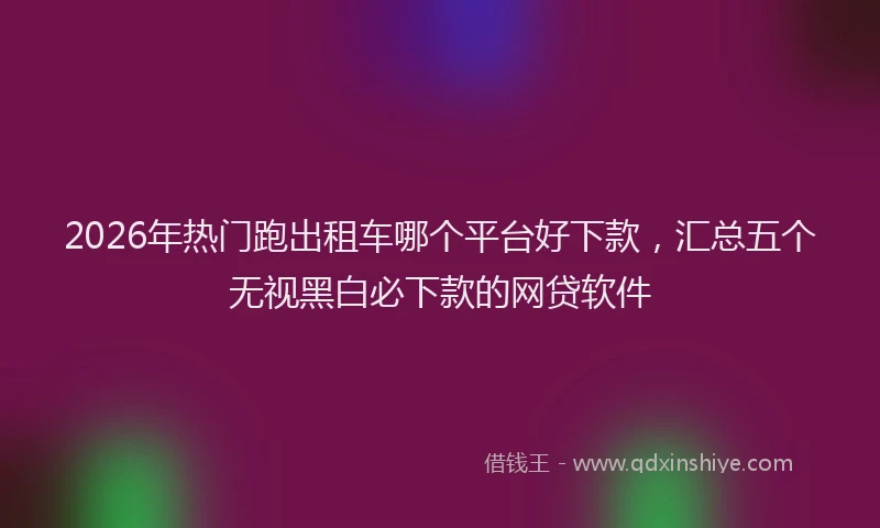 2026年热门跑出租车哪个平台好下款，汇总五个无视黑白必下款的网贷软件