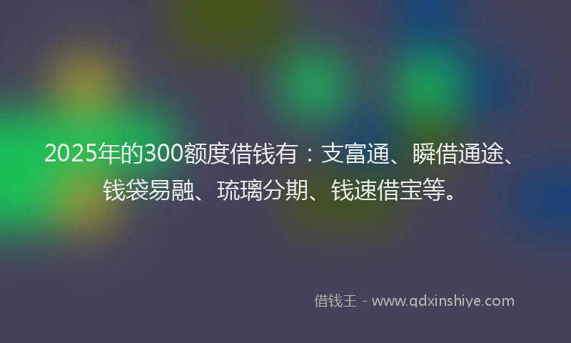 2025年的300额度借钱有：支富通、瞬借通途、钱袋易融、琉璃分期、钱速借宝等。