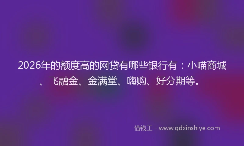 2026年的额度高的网贷有哪些银行有:小喵商城、飞融金、金满堂、嗨购、好分期等。