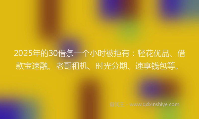2025年的30借条一个小时被拒有：轻花优品、借款宝速融、老哥租机、时光分期、速享钱包等。