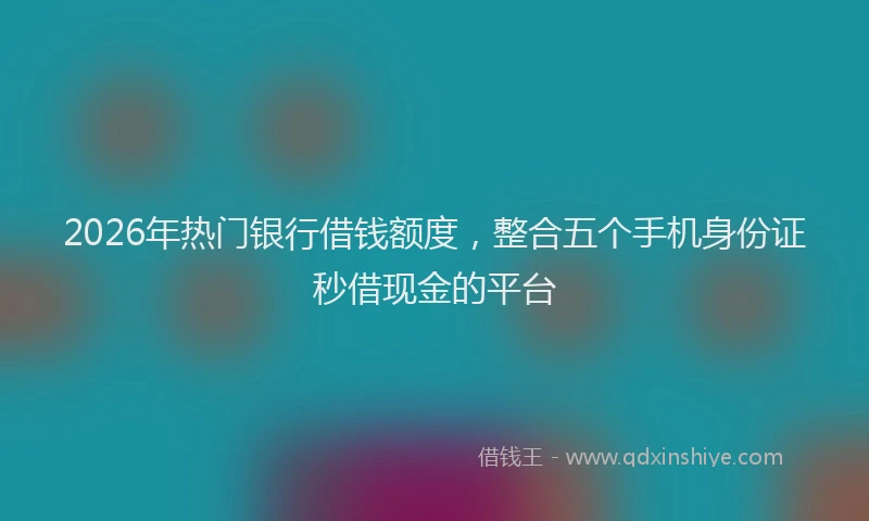 2026年热门银行借钱额度，整合五个手机身份证秒借现金的平台