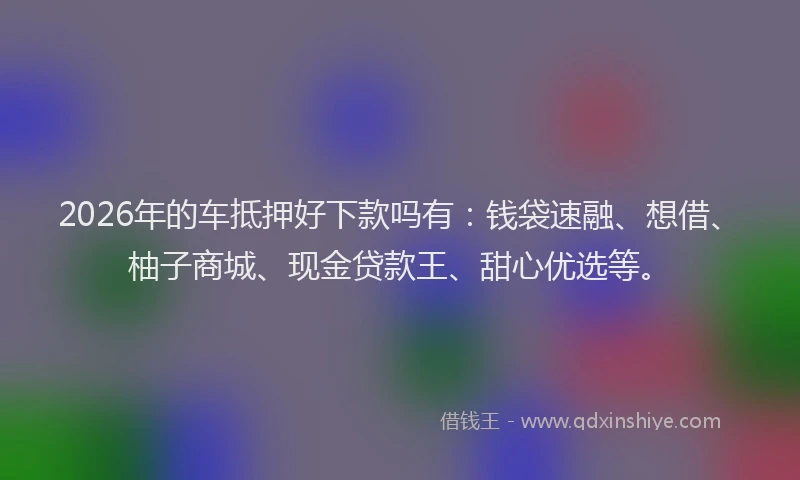 2026年的车抵押好下款吗有：钱袋速融、想借、柚子商城、现金贷款王、甜心优选等。