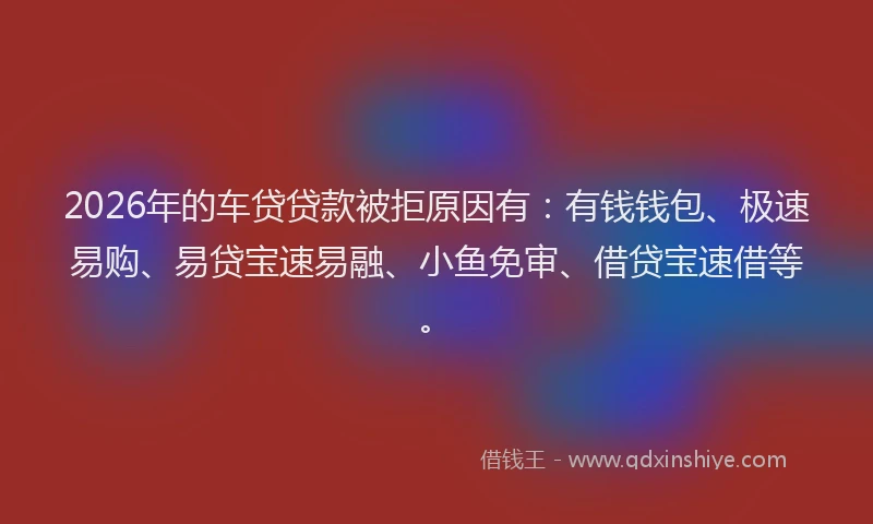2026年的车贷贷款被拒原因有：有钱钱包、极速易购、易贷宝速易融、小鱼免审、借贷宝速借等。