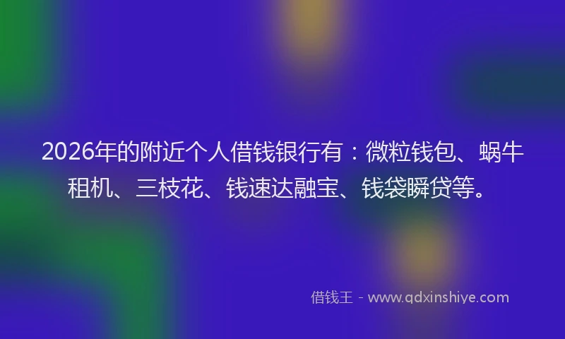 2026年的附近个人借钱银行有：微粒钱包、蜗牛租机、三枝花、钱速达融宝、钱袋瞬贷等。