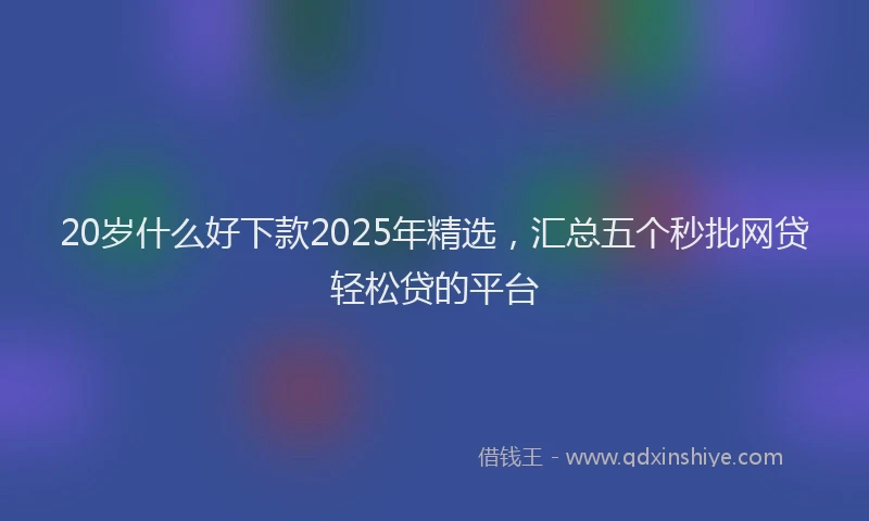 20岁什么好下款2025年精选，汇总五个秒批网贷轻松贷的平台