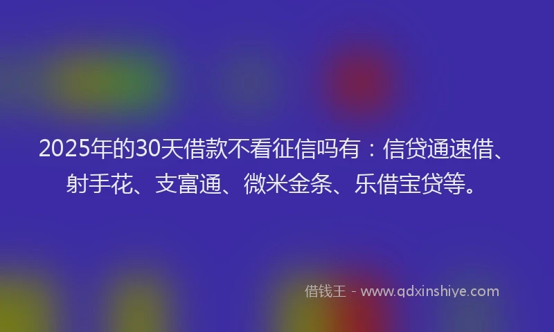 2025年的30天借款不看征信吗有：信贷通速借、射手花、支富通、微米金条、乐借宝贷等。