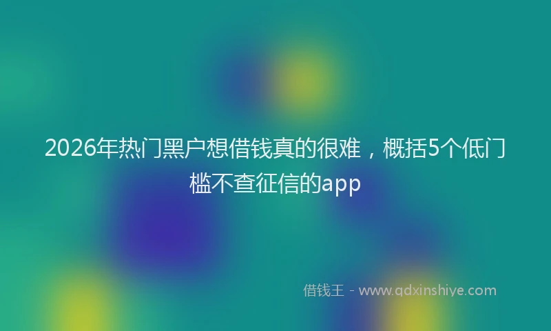 2026年热门黑户想借钱真的很难，概括5个低门槛不查征信的app