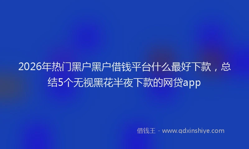 2026年热门黑户黑户借钱平台什么最好下款，总结5个无视黑花半夜下款的网贷app