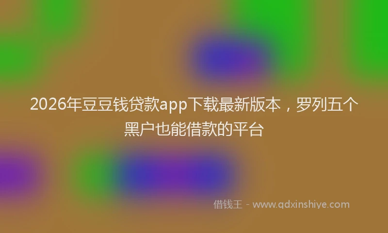 2026年豆豆钱贷款app下载最新版本，罗列五个黑户也能借款的平台