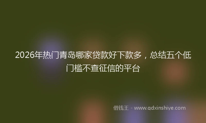 2026年热门青岛哪家贷款好下款多,总结五个低门槛不查征信的平台