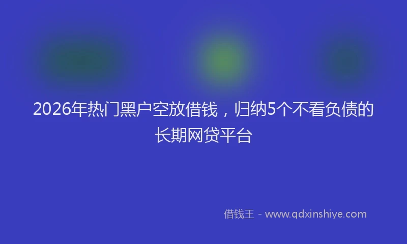 2026年热门黑户空放借钱，归纳5个不看负债的长期网贷平台