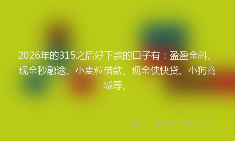 2026年的315之后好下款的口子有：盈盈金科、现金秒融途、小麦粒借款、现金侠快贷、小狗商城等。
