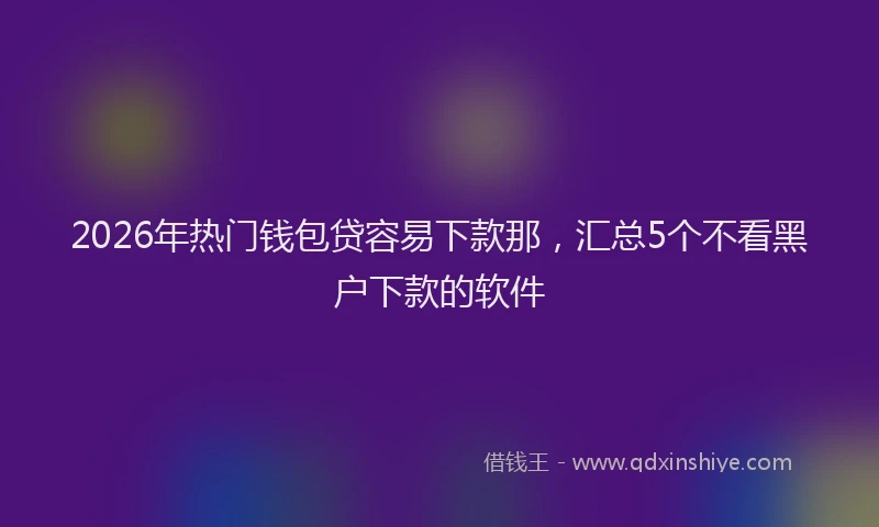 2026年热门钱包贷容易下款那，汇总5个不看黑户下款的软件