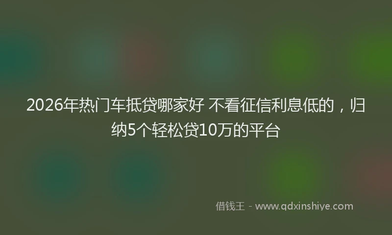 2026年热门车抵贷哪家好 不看征信利息低的，归纳5个轻松贷10万的平台