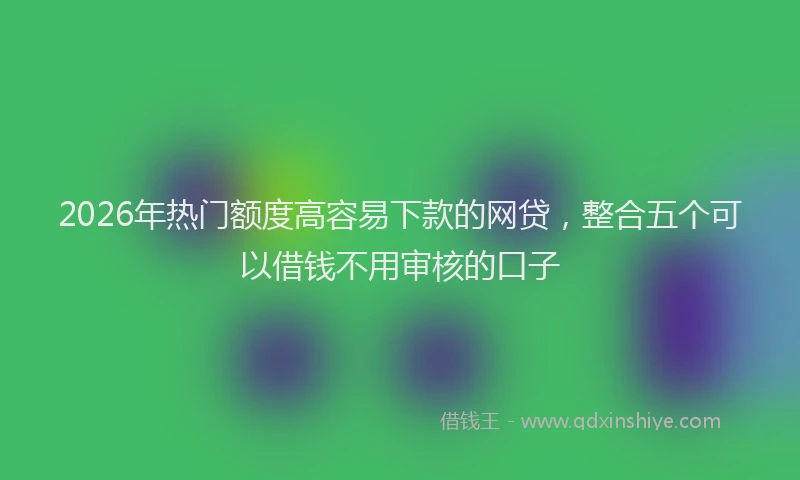 2026年热门额度高容易下款的网贷，整合五个可以借钱不用审核的口子