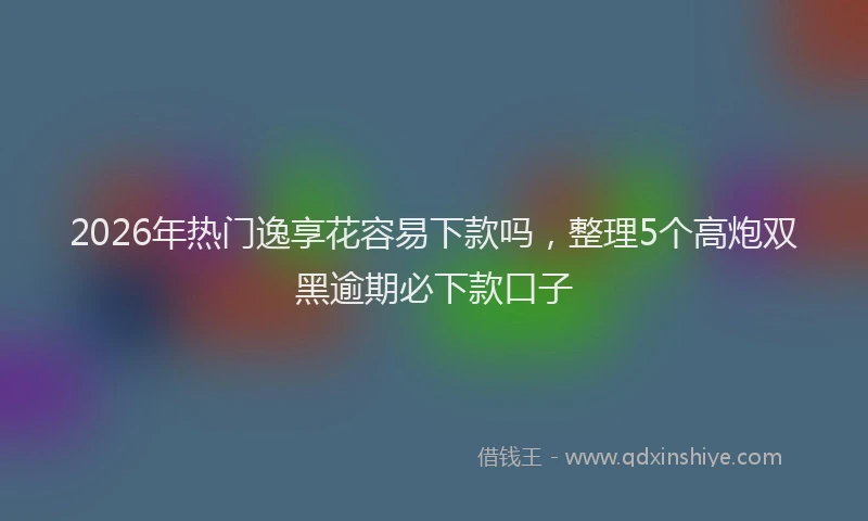 2026年热门逸享花容易下款吗,整理5个高炮双黑逾期必下款口子
