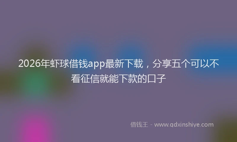 2026年虾球借钱app最新下载，分享五个可以不看征信就能下款的口子