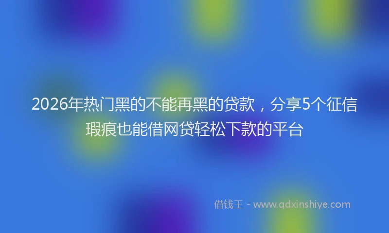 2026年热门黑的不能再黑的贷款，分享5个征信瑕疵也能借网贷轻松下款的平台