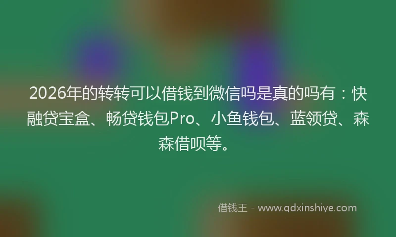 2026年的转转可以借钱到微信吗是真的吗有：快融贷宝盒、畅贷钱包Pro、小鱼钱包、蓝领贷、森森借呗等。