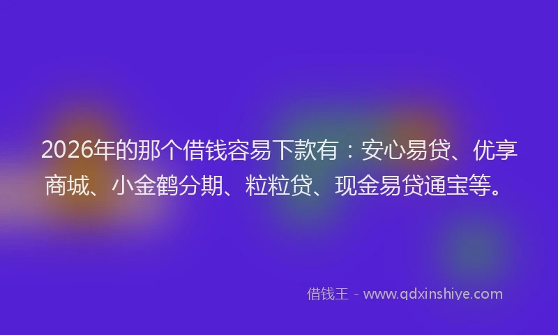 2026年的那个借钱容易下款有：安心易贷、优享商城、小金鹤分期、粒粒贷、现金易贷通宝等。