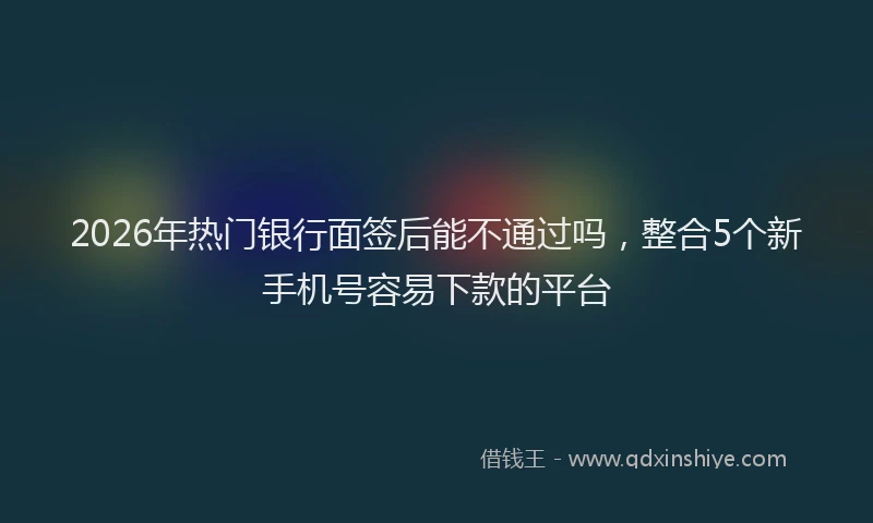 2026年热门银行面签后能不通过吗，整合5个新手机号容易下款的平台