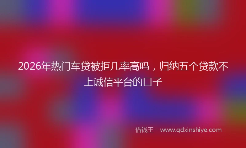 2026年热门车贷被拒几率高吗，归纳五个贷款不上诚信平台的口子