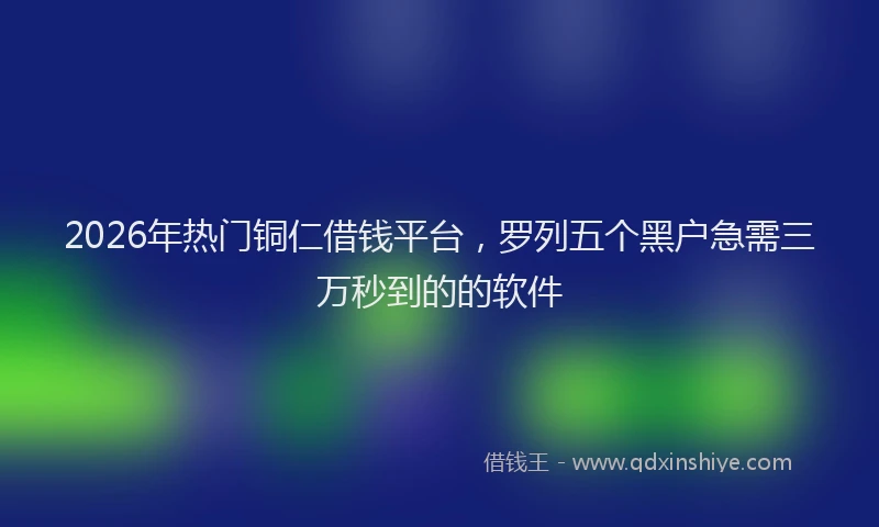2026年热门铜仁借钱平台，罗列五个黑户急需三万秒到的的软件