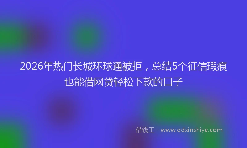 2026年热门长城环球通被拒，总结5个征信瑕疵也能借网贷轻松下款的口子