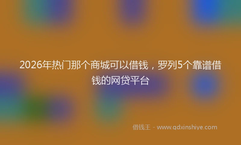 2026年热门那个商城可以借钱，罗列5个靠谱借钱的网贷平台