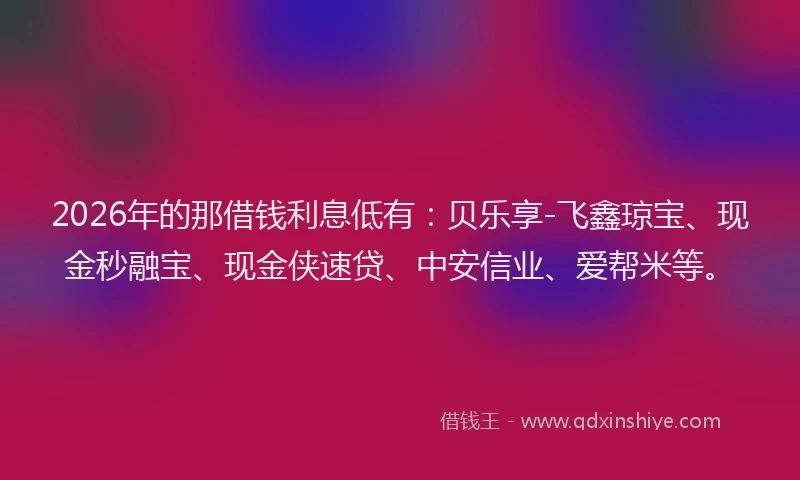 2026年的那借钱利息低有:贝乐享-飞鑫琼宝、现金秒融宝、现金侠速贷、中安信业、爱帮米等。
