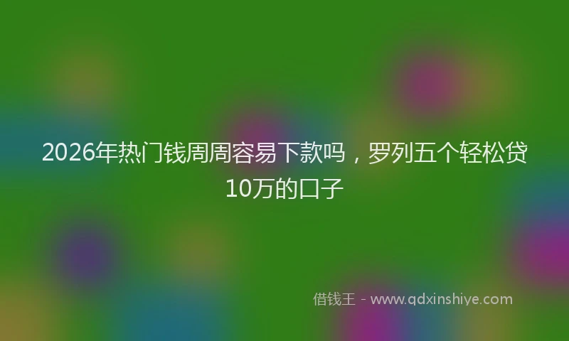 2026年热门钱周周容易下款吗，罗列五个轻松贷10万的口子