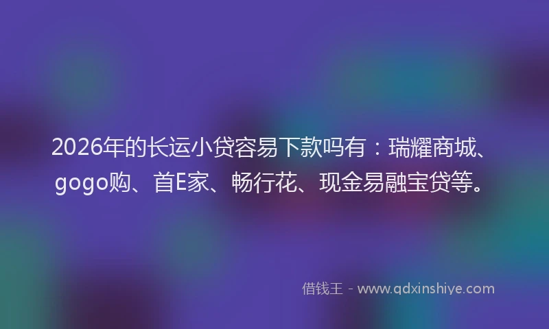 2026年的长运小贷容易下款吗有：瑞耀商城、gogo购、首E家、畅行花、现金易融宝贷等。