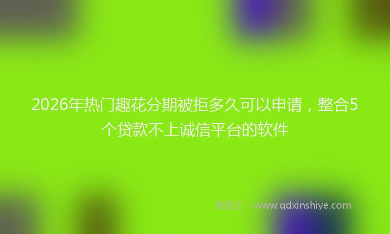 2026年热门趣花分期被拒多久可以申请，整合5个贷款不上诚信平台的软件