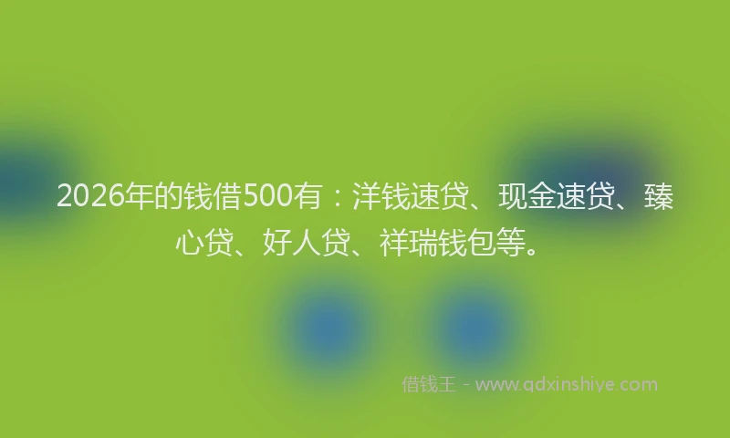 2026年的钱借500有：洋钱速贷、现金速贷、臻心贷、好人贷、祥瑞钱包等。