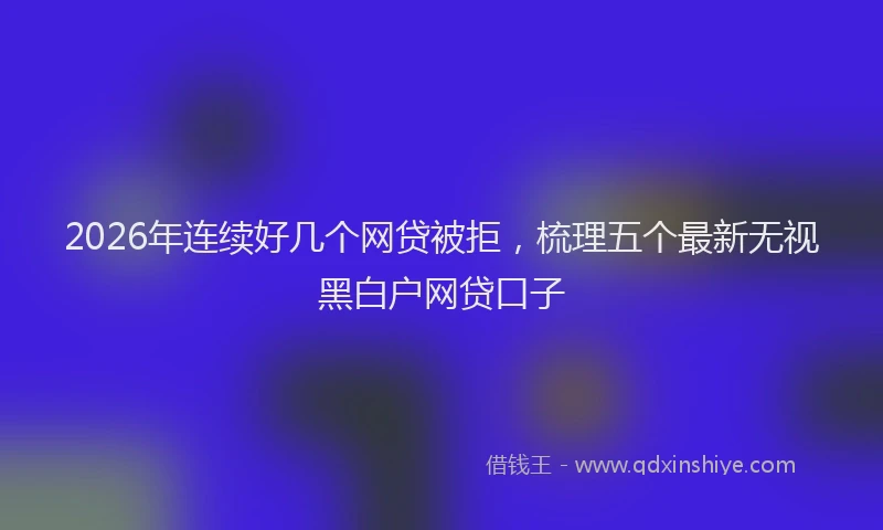 2026年连续好几个网贷被拒，梳理五个最新无视黑白户网贷口子